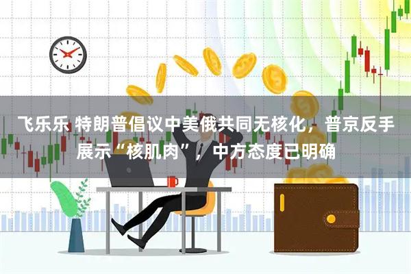 飞乐乐 特朗普倡议中美俄共同无核化，普京反手展示“核肌肉”，中方态度已明确