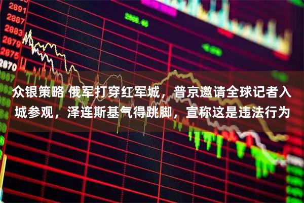 众银策略 俄军打穿红军城，普京邀请全球记者入城参观，泽连斯基气得跳脚，宣称这是违法行为