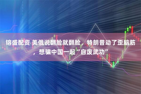 镕盛配资 美俄说翻脸就翻脸，特朗普动了歪脑筋，想骗中国一起“自废武功”