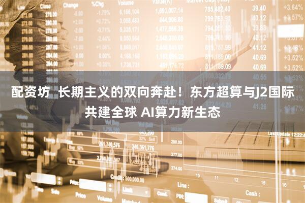 配资坊  长期主义的双向奔赴！东方超算与J2国际共建全球 AI算力新生态