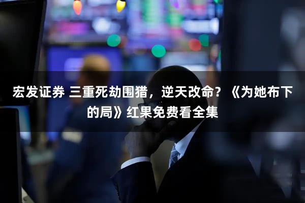 宏发证券 三重死劫围猎，逆天改命？《为她布下的局》红果免费看全集
