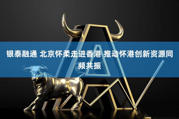 银泰融通 北京怀柔走进香港 推动怀港创新资源同频共振
