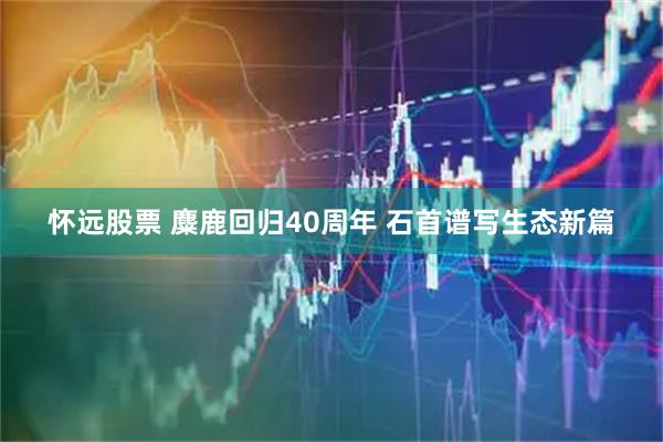 怀远股票 麋鹿回归40周年 石首谱写生态新篇