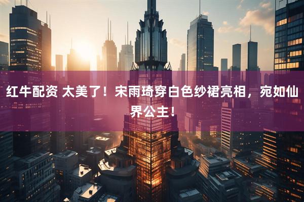 红牛配资 太美了！宋雨琦穿白色纱裙亮相，宛如仙界公主！