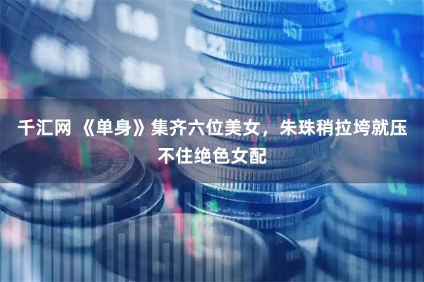 千汇网 《单身》集齐六位美女，朱珠稍拉垮就压不住绝色女配