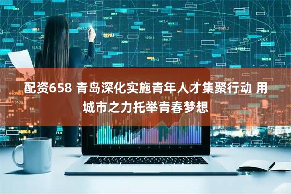 配资658 青岛深化实施青年人才集聚行动 用城市之力托举青春梦想