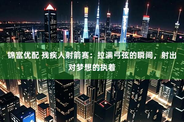 锦富优配 残疾人射箭赛：拉满弓弦的瞬间，射出对梦想的执着