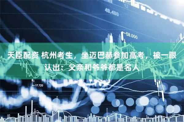 天臣配资 杭州考生，坐迈巴赫参加高考，被一眼认出：父亲和爷爷都是名人