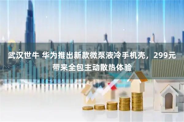 武汉世牛 华为推出新款微泵液冷手机壳，299元带来全包主动散热体验