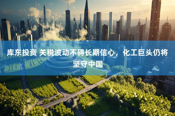 库东投资 关税波动不碍长期信心，化工巨头仍将坚守中国