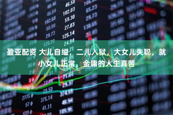盈亚配资 大儿自缢，二儿入狱，大女儿失聪，就小女儿正常，金庸的人生真苦
