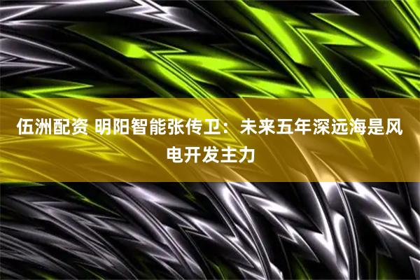 伍洲配资 明阳智能张传卫：未来五年深远海是风电开发主力