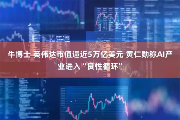 牛博士 英伟达市值逼近5万亿美元 黄仁勋称AI产业进入“良性循环”