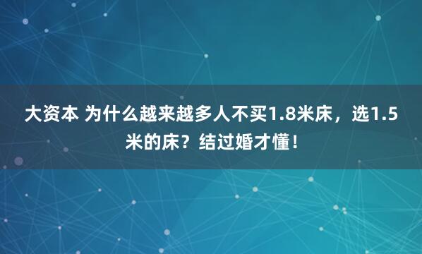 大资本 为什么越来越多人不买1.8米床，选1.5米的床？结过婚才懂！
