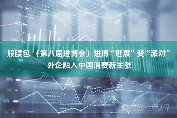 股腰包 （第八届进博会）进博“逛展”变“派对” 外企融入中国消费新主张