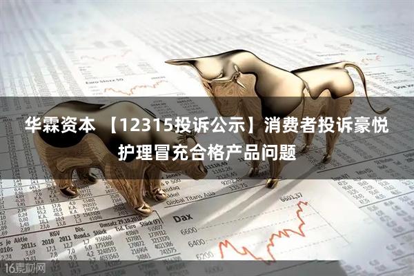 华霖资本 【12315投诉公示】消费者投诉豪悦护理冒充合格产品问题