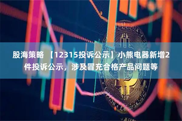 股海策略 【12315投诉公示】小熊电器新增2件投诉公示，涉及冒充合格产品问题等