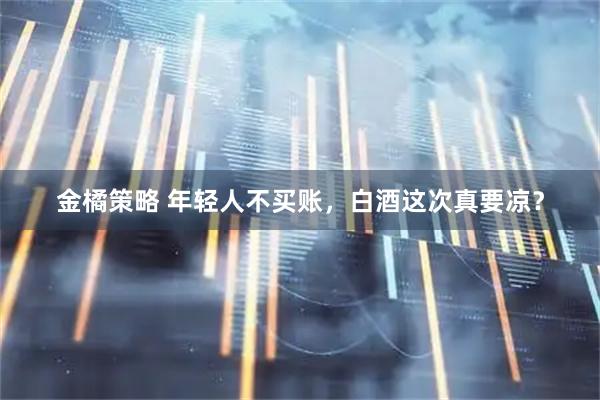 金橘策略 年轻人不买账，白酒这次真要凉？
