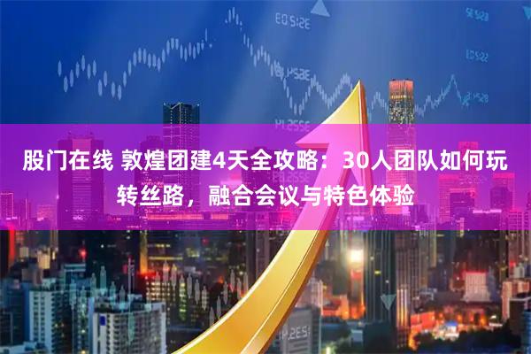 股门在线 敦煌团建4天全攻略：30人团队如何玩转丝路，融合会议与特色体验