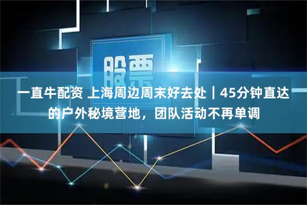 一直牛配资 上海周边周末好去处｜45分钟直达的户外秘境营地，团队活动不再单调