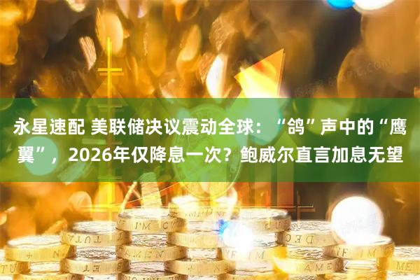 永星速配 美联储决议震动全球：“鸽”声中的“鹰翼”，2026年仅降息一次？鲍威尔直言加息无望