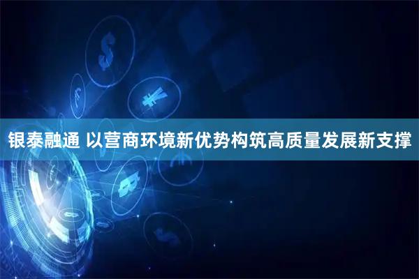 银泰融通 以营商环境新优势构筑高质量发展新支撑