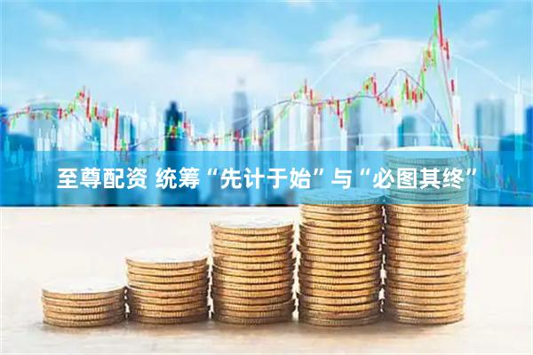 至尊配资 统筹“先计于始”与“必图其终”