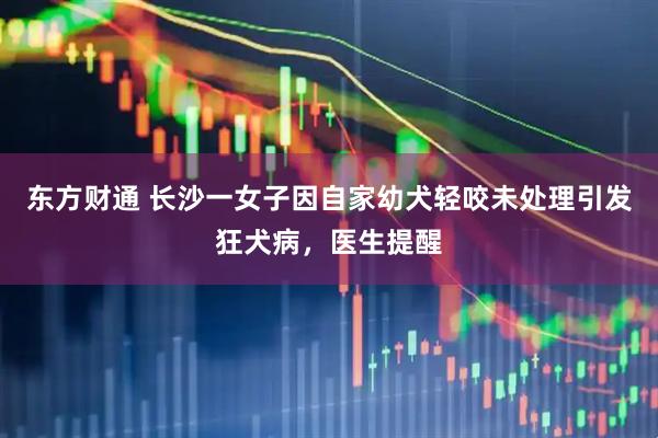东方财通 长沙一女子因自家幼犬轻咬未处理引发狂犬病，医生提醒