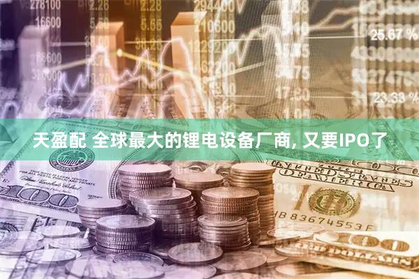 天盈配 全球最大的锂电设备厂商, 又要IPO了