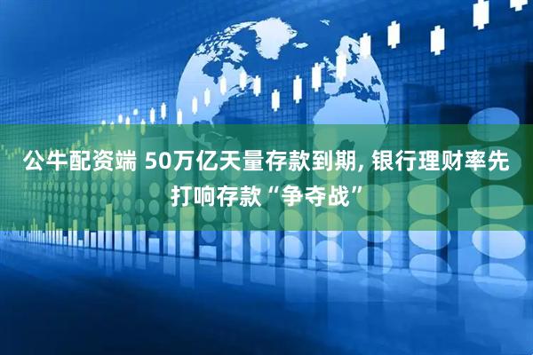 公牛配资端 50万亿天量存款到期, 银行理财率先打响存款“争夺战”