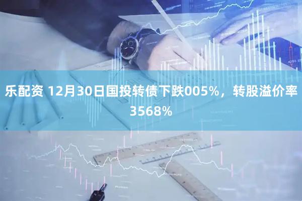 乐配资 12月30日国投转债下跌005%，转股溢价率3568%