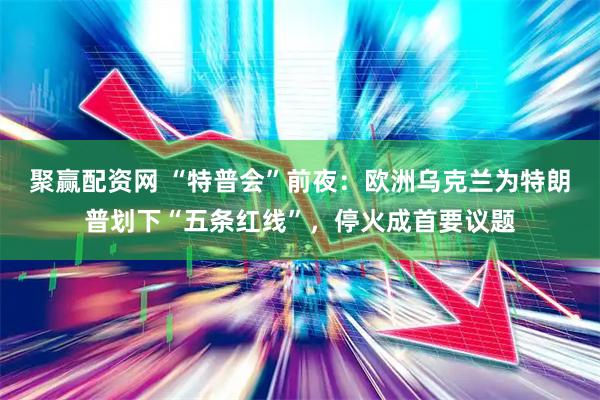 聚赢配资网 “特普会”前夜：欧洲乌克兰为特朗普划下“五条红线”，停火成首要议题