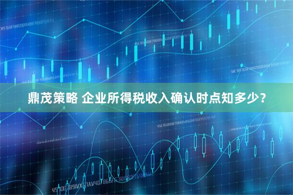 鼎茂策略 企业所得税收入确认时点知多少？