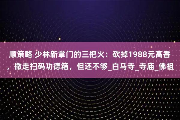 顺策略 少林新掌门的三把火：砍掉1988元高香，撤走扫码功德箱，但还不够_白马寺_寺庙_佛祖