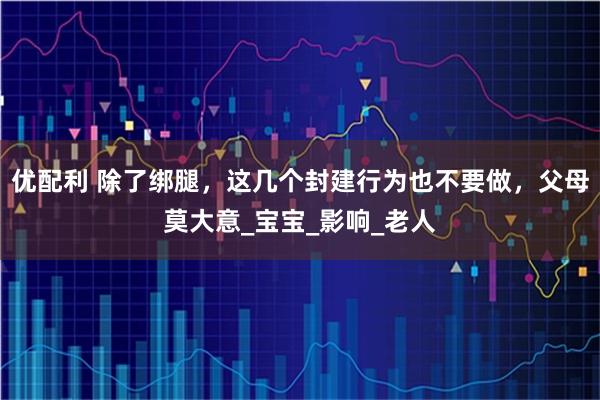 优配利 除了绑腿，这几个封建行为也不要做，父母莫大意_宝宝_影响_老人
