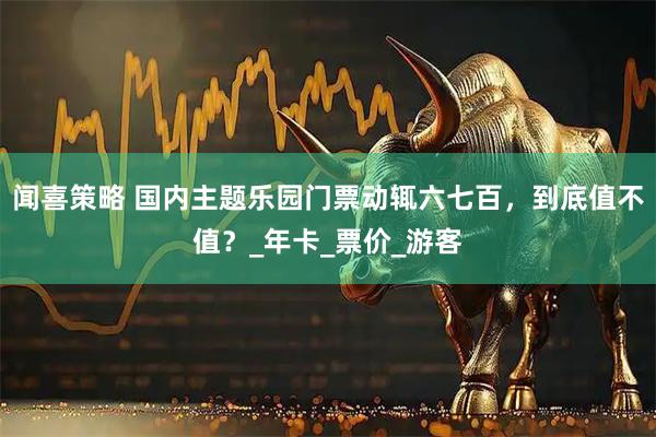 闻喜策略 国内主题乐园门票动辄六七百，到底值不值？_年卡_票价_游客
