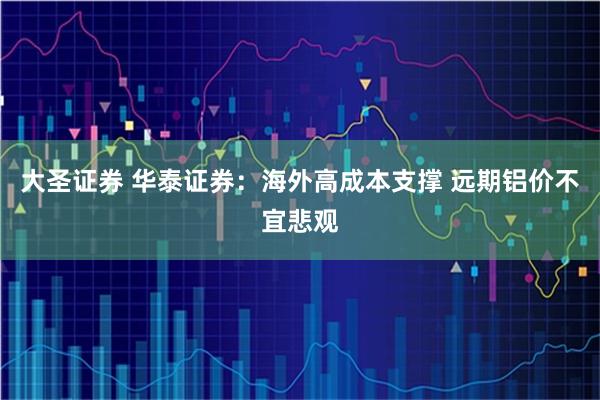 大圣证券 华泰证券：海外高成本支撑 远期铝价不宜悲观
