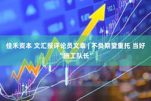 佳禾资本 文汇报评论员文章 | 不负期望重托 当好“施工队长”