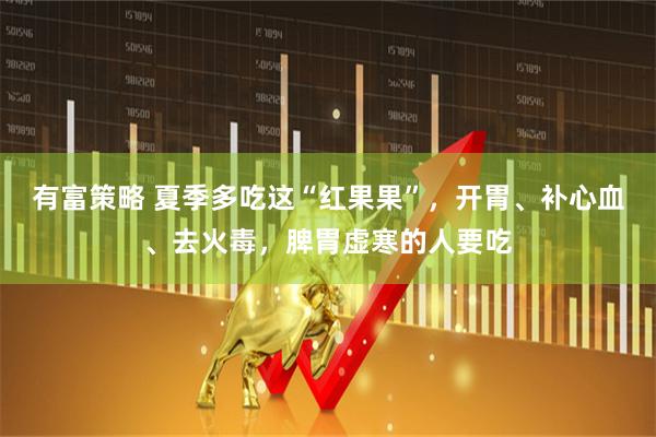 有富策略 夏季多吃这“红果果”，开胃、补心血、去火毒，脾胃虚寒的人要吃
